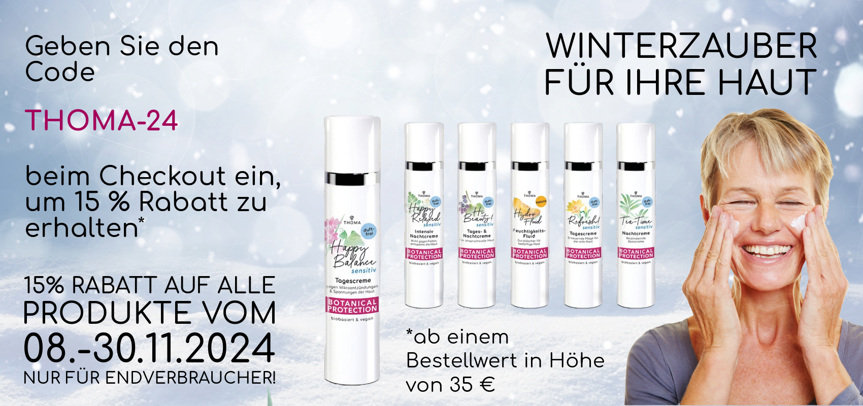 Winterzauber für Ihre Haut – 15% Rabatt auf alle THOMA Naturkosmetik-Produkte mit Code THOMA-24 vom 08.-30.11.2024. Entdecken Sie die Botanical Protection Pflegeserie.